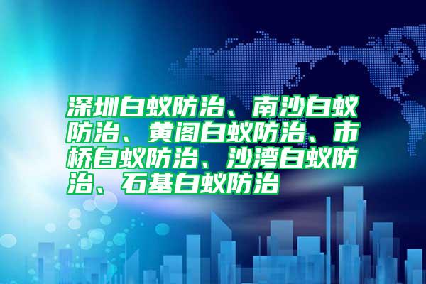 深圳白蟻防治、南沙白蟻防治、黃閣白蟻防治、市橋白蟻防治、沙灣白蟻防治、石基白蟻防治