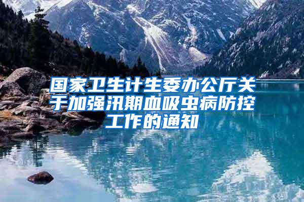 國家衛生計生委辦公廳關于加強汛期血吸蟲病防控工作的通知