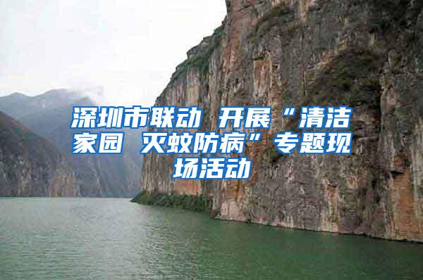 深圳市聯動 開展“清潔家園 滅蚊防病”專題現場活動