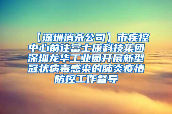 【深圳消殺公司】市疾控中心前往富士康科技集團(tuán)深圳龍華工業(yè)園開展新型冠狀病毒感染的肺炎疫情防控工作督導(dǎo)