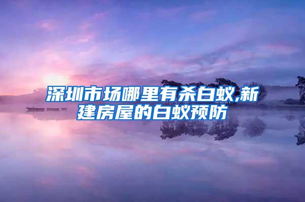 深圳市場哪里有殺白蟻,新建房屋的白蟻預防