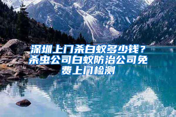 深圳上門殺白蟻多少錢？殺蟲公司白蟻防治公司免費上門檢測