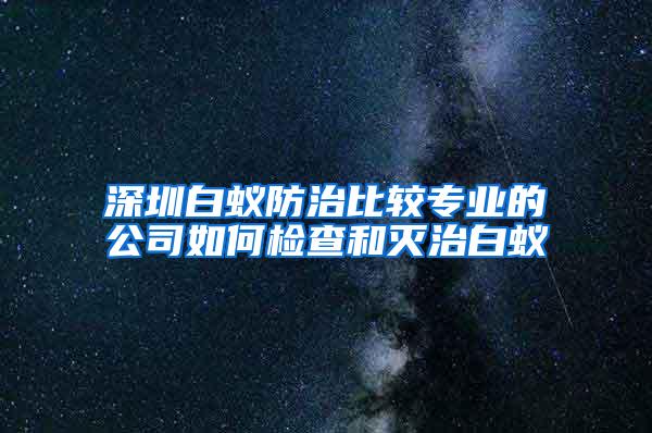 深圳白蟻防治比較專業的公司如何檢查和滅治白蟻