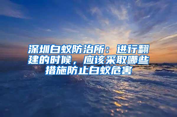 深圳白蟻防治所：進行翻建的時候，應該采取哪些措施防止白蟻危害