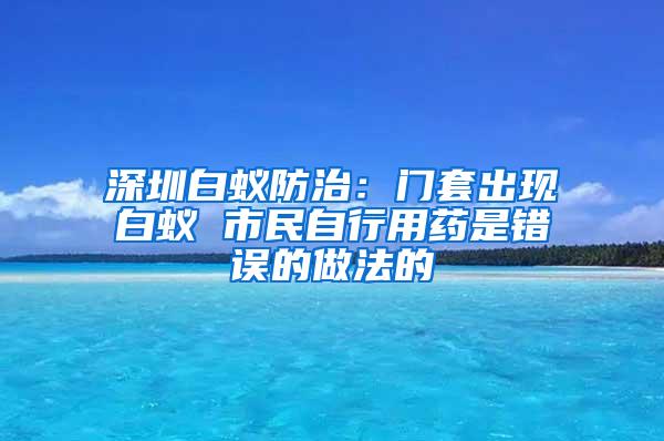 深圳白蟻防治：門套出現白蟻 市民自行用藥是錯誤的做法的