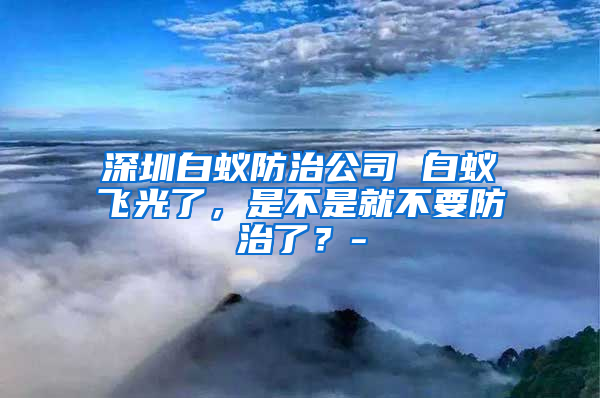 深圳白蟻防治公司 白蟻飛光了，是不是就不要防治了？-